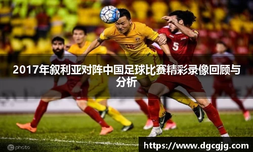 2017年叙利亚对阵中国足球比赛精彩录像回顾与分析