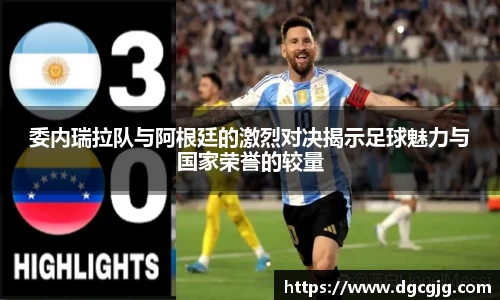 委内瑞拉队与阿根廷的激烈对决揭示足球魅力与国家荣誉的较量